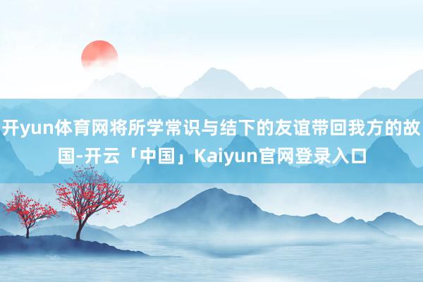 开yun体育网将所学常识与结下的友谊带回我方的故国-开云「中国」Kaiyun官网登录入口