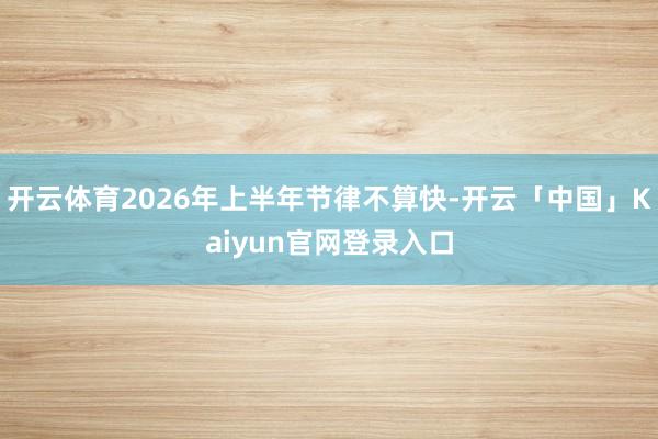 开云体育2026年上半年节律不算快-开云「中国」Kaiyun官网登录入口