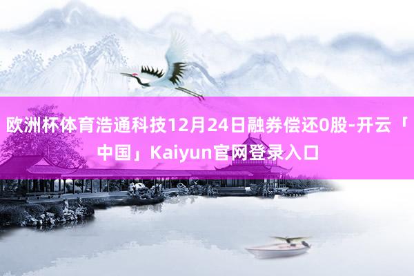 欧洲杯体育浩通科技12月24日融券偿还0股-开云「中国」Kaiyun官网登录入口