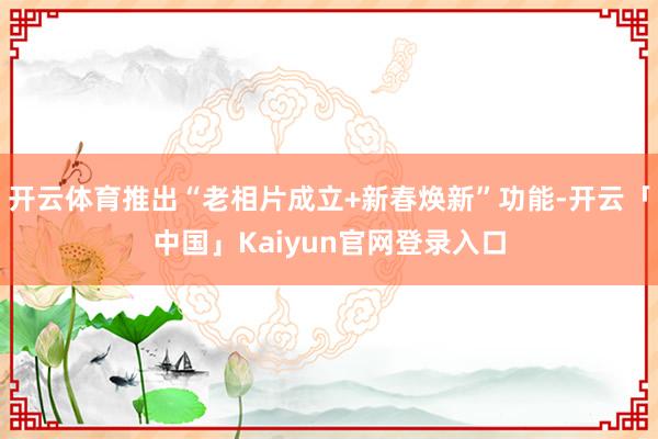 开云体育推出“老相片成立+新春焕新”功能-开云「中国」Kaiyun官网登录入口