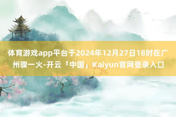 体育游戏app平台于2024年12月27日18时在广州骤一火-开云「中国」Kaiyun官网登录入口