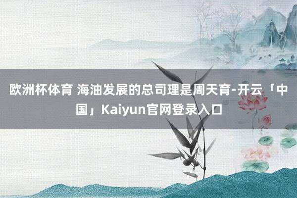 欧洲杯体育 海油发展的总司理是周天育-开云「中国」Kai