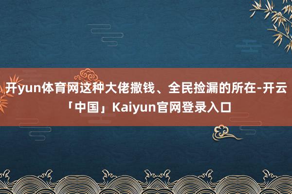开yun体育网这种大佬撒钱、全民捡漏的所在-开云「中国」Kaiyun官网登录入口