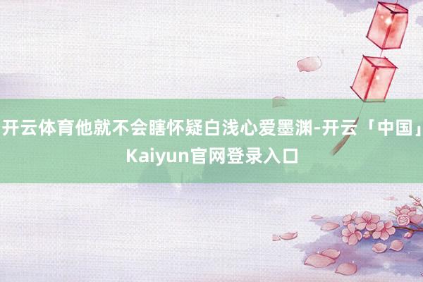 开云体育他就不会瞎怀疑白浅心爱墨渊-开云「中国」Kaiyun