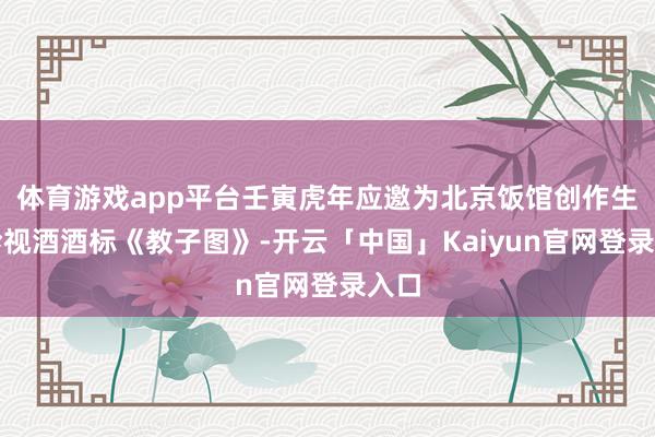体育游戏app平台壬寅虎年应邀为北京饭馆创作生肖珍视酒酒标《
