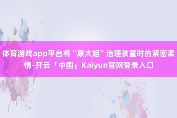 体育游戏app平台将“康大姐”治理孩童时的紧密柔情-开云「中国」Kaiyun官网登录入口