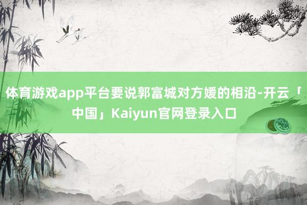 体育游戏app平台要说郭富城对方媛的相沿-开云「中国」Kaiyun官网登录入口