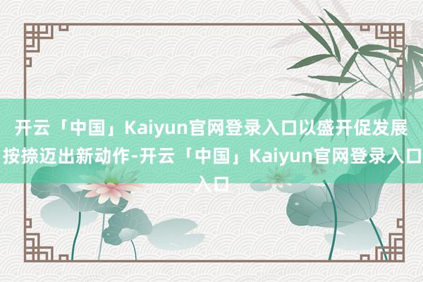 开云「中国」Kaiyun官网登录入口以盛开促发展按捺迈出新动