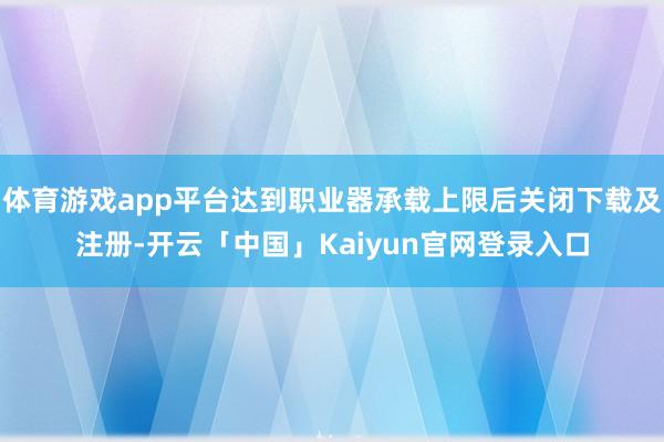 体育游戏app平台达到职业器承载上限后关闭下载及注册-开云「