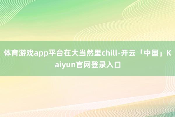 体育游戏app平台在大当然里chill-开云「中国」Kaiy