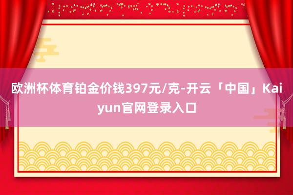 欧洲杯体育铂金价钱397元/克-开云「中国」Kaiyun官网