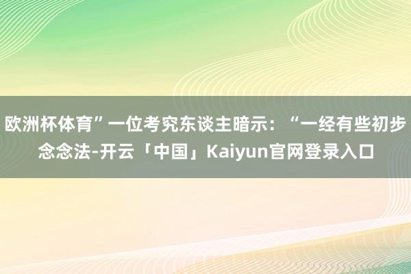 欧洲杯体育”一位考究东谈主暗示:“一经有些初步念念法-开云「