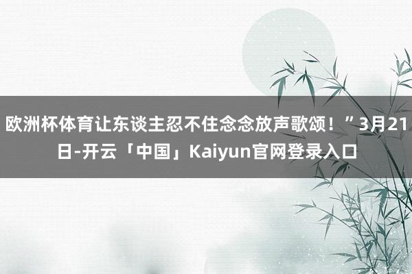 欧洲杯体育让东谈主忍不住念念放声歌颂!”3月21日-开云「中国」Kaiyun官网登录入口