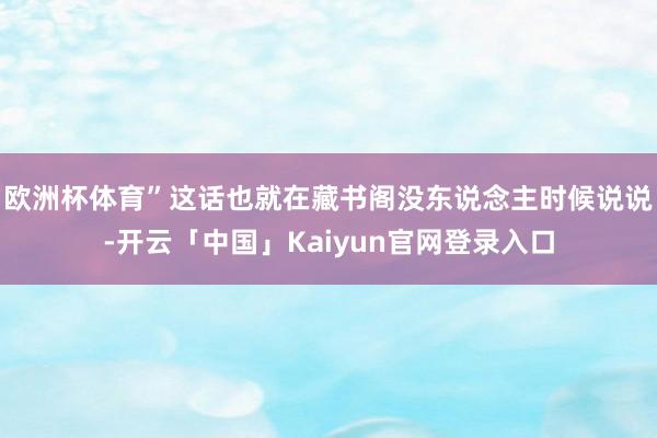 欧洲杯体育”这话也就在藏书阁没东说念主时候说说-开云「中国」