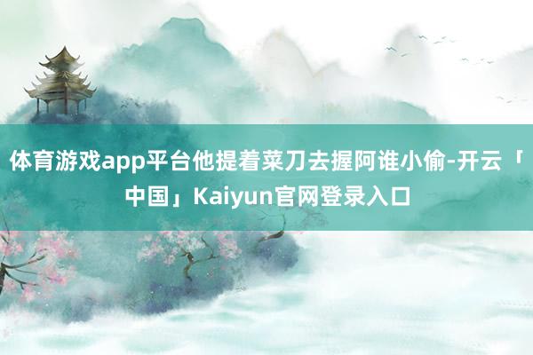 体育游戏app平台他提着菜刀去握阿谁小偷-开云「中国」Kai
