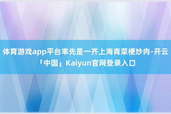体育游戏app平台率先是一齐上海青菜梗炒肉-开云「中国」Kaiyun官网登录入口