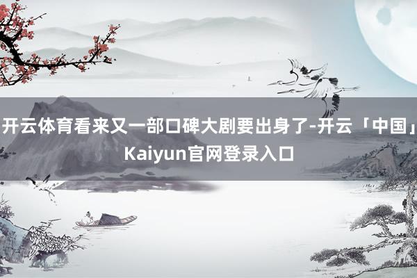 开云体育看来又一部口碑大剧要出身了-开云「中国」Kaiyun官网登录入口