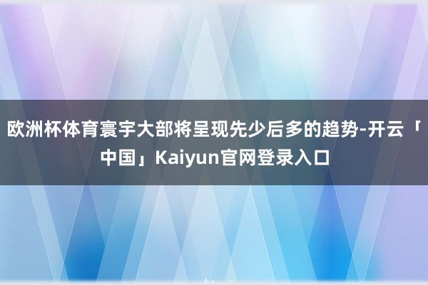 欧洲杯体育寰宇大部将呈现先少后多的趋势-开云「中国」Kaiy