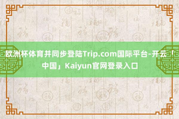 欧洲杯体育并同步登陆Trip.com国际平台-开云「中国」Kaiyun官网登录入口