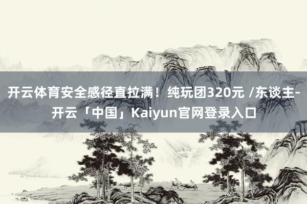 开云体育安全感径直拉满！纯玩团320元 /东谈主-开云「中国」Kaiyun官网登录入口