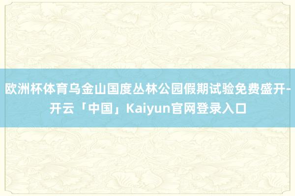 欧洲杯体育乌金山国度丛林公园假期试验免费盛开-开云「中国」Kaiyun官网登录入口