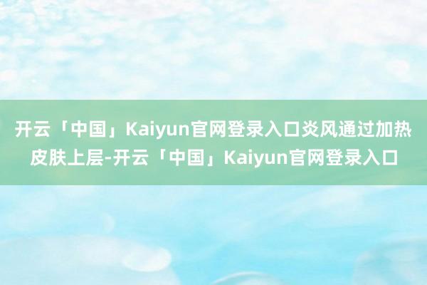 开云「中国」Kaiyun官网登录入口炎风通过加热皮肤上层-开云「中国」Kaiyun官网登录入口