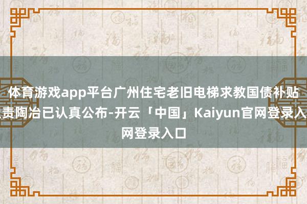 体育游戏app平台广州住宅老旧电梯求教国债补贴职责陶冶已认真公布-开云「中国」Kaiyun官网登录入口