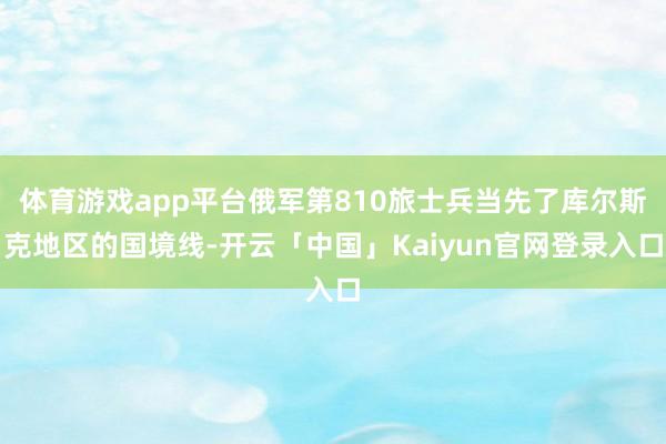 体育游戏app平台俄军第810旅士兵当先了库尔斯克地区的国境