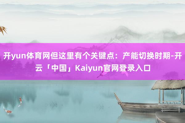 开yun体育网但这里有个关键点:产能切换时期-开云「中国」Kaiyun官网登录入口