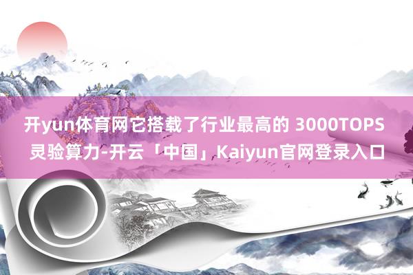 开yun体育网它搭载了行业最高的 3000TOPS 灵验算力-开云「中国」Kaiyun官网登录入口