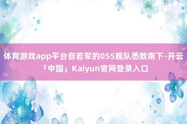 体育游戏app平台自若军的055舰队悉数南下-开云「中国」Kaiyun官网登录入口