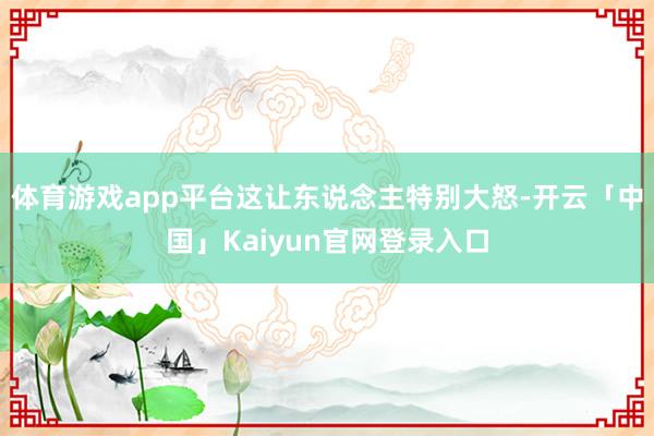 体育游戏app平台这让东说念主特别大怒-开云「中国」Kaiy