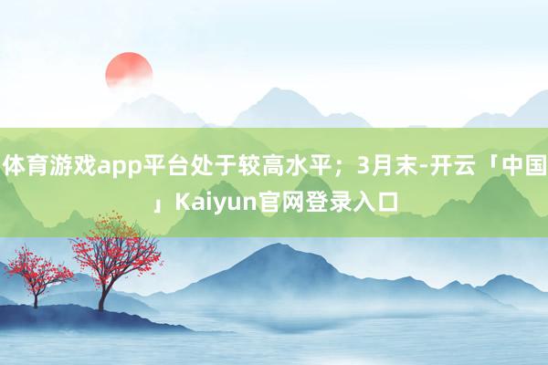 体育游戏app平台处于较高水平；3月末-开云「中国」Kaiyun官网登录入口