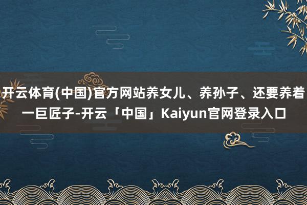 开云体育(中国)官方网站养女儿、养孙子、还要养着一巨匠子-开云「中国」Kaiyun官网登录入口