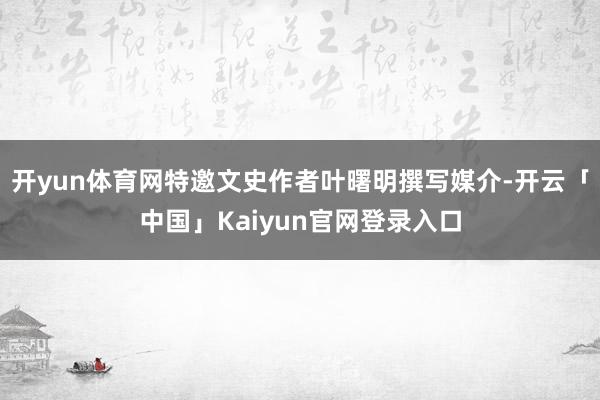 开yun体育网特邀文史作者叶曙明撰写媒介-开云「中国」Kaiyun官网登录入口