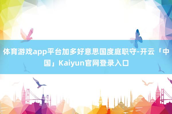 体育游戏app平台加多好意思国度庭职守-开云「中国」Kaiy