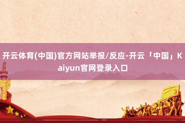 开云体育(中国)官方网站举报/反应-开云「中国」Kaiyun官网登录入口