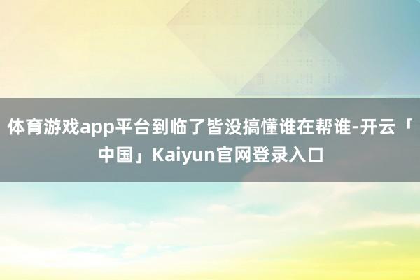 体育游戏app平台到临了皆没搞懂谁在帮谁-开云「中国」Kaiyun官网登录入口