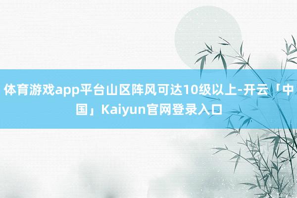 体育游戏app平台山区阵风可达10级以上-开云「中国」Kai