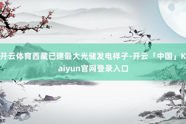 开云体育西藏已建最大光储发电样子-开云「中国」Kaiyun官