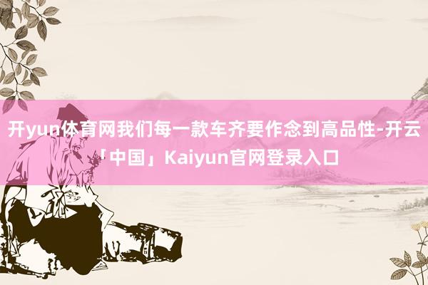 开yun体育网我们每一款车齐要作念到高品性-开云「中国」Kaiyun官网登录入口