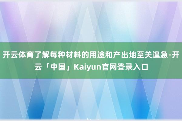 开云体育了解每种材料的用途和产出地至关遑急-开云「中国」Kaiyun官网登录入口