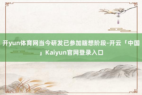 开yun体育网当今研发已参加瞎想阶段-开云「中国」Kaiyun官网登录入口