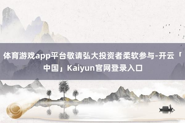 体育游戏app平台敬请弘大投资者柔软参与-开云「中国」Kai