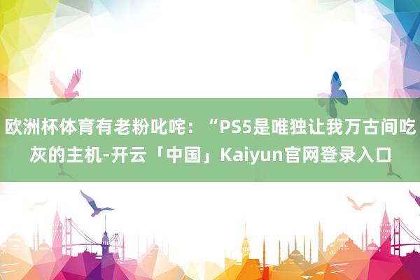 欧洲杯体育有老粉叱咤：“PS5是唯独让我万古间吃灰的主机-开云「中国」Kaiyun官网登录入口