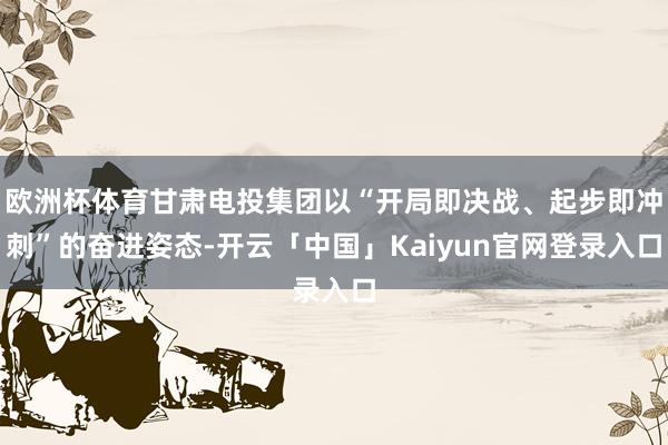 欧洲杯体育甘肃电投集团以“开局即决战、起步即冲刺”的奋进姿态-开云「中国」Kaiyun官网登录入口
