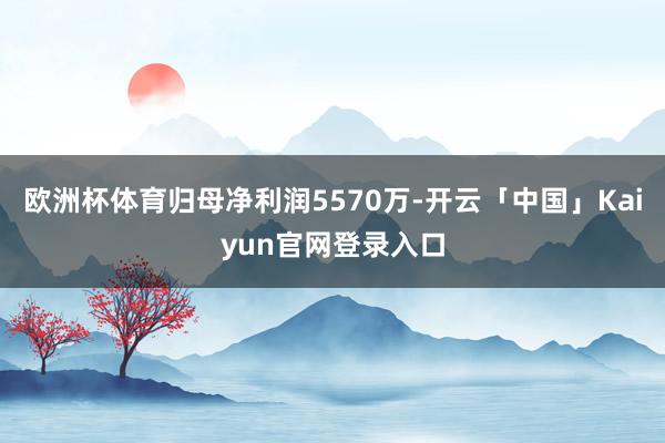 欧洲杯体育归母净利润5570万-开云「中国」Kaiyun官网登录入口