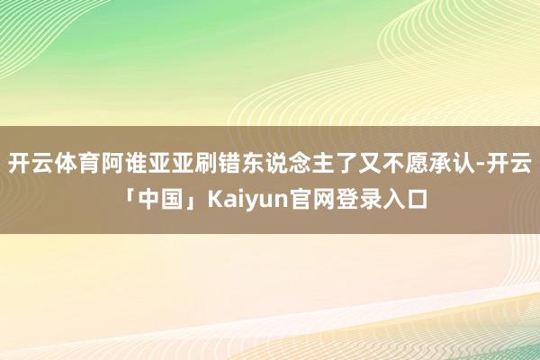 开云体育阿谁亚亚刷错东说念主了又不愿承认-开云「中国」Kaiyun官网登录入口