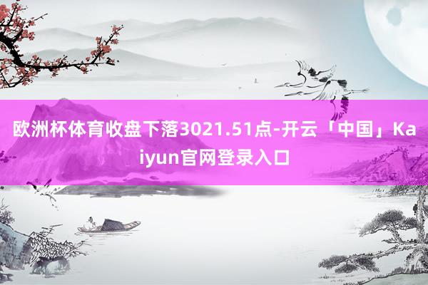 欧洲杯体育收盘下落3021.51点-开云「中国」Kaiyun