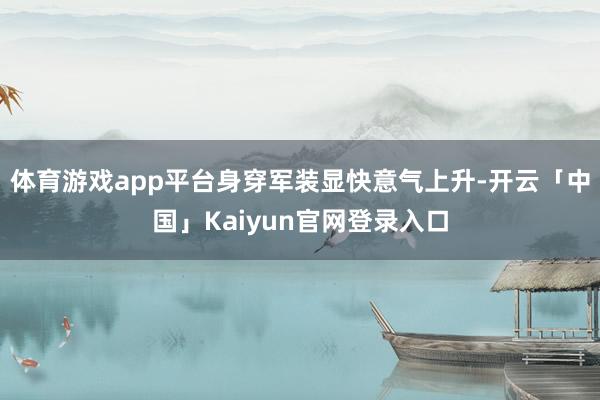 体育游戏app平台身穿军装显快意气上升-开云「中国」Kaiyun官网登录入口